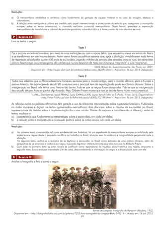 1919
Resolução:
a) O mercantilismo estabelece o comércio como fundamento da geração de riqueza material e no caso da imagem, destaca o
colonialismo.
b) A relação entre metrópole e colônia era medida pelo papel intervencionista e protecionista do estado que, assegurava o monopólio
europeu sobre as terras americanas, o chamado exclusivo comercial metropolitano. Desta forma, prevalece a exportação
metropolitana de manufaturas e colonial de produtos primários, cabendo à África o fornecimento da mão de obra escrava.
Leia os textos a seguir.
Texto 1
Foi a própria sociedade brasileira, por meio de suas instituições ou com o apoio delas, que sequestrou meus ancestrais da África
e os transformou em um insumo barato. Assim como foram as políticas estatais que, após a abolição, inviabilizaram toda forma
de reparação oficial pelos quase 400 anos de escravidão, jogando milhões de pessoas das senzalas para as ruas, da escravidão
para o desemprego ou para as garras de patrões que nunca deixaram de tratá-las como seus "negrinhos" e suas "negrinhas".
SILVA, Wilson da. Superinteressante, São Paulo, jun. 2001.
Disponível em: <http://super.abril.com.br/cotidiano/defesa-cotas-442274.shtml>. Acesso em: 16 out. 2013. (Adaptado).
Texto 2
Todos nós sabemos que a África subsaariana forneceu escravos para o mundo antigo, para o mundo islâmico, para a Europa e
para a América. Até o princípio do século 20, o escravo era o principal item de exportação da pauta econômica africana. Sobre a
miscigenação no Brasil, nós temos uma história tão bonita. Fala-se que as negras foram estupradas. Fala-se que a miscigenação
deu-se pelo estupro. Fala-se que foi algo forçado. Mas, Gilberto Freyre mostra que isso se deu de forma muito mais consensual.
TORRES, Demóstenes. apud. FERRAZ, Luca; CAPRIGLIONE, Laura. Jornal Folha de S. Paulo, 4 mar. 2010. Disponível em:
<http://www1.folha.uol.com.br/foIha/educacao/ult305u702198.shtml>. Acesso em: 16 out. 2013. (Adaptado).
As reflexões sobre as políticas afirmativas têm gerado o uso de diferentes interpretações sobre o passado brasileiro. Publicados
na mídia impressa e digital, os textos apresentados exemplificam dois discursos sobre a história da escravidão no Brasil,
representativos do debate sobre a implementação das cotas raciais. Diante do exposto e considerando a diferença entre os
textos, explique a
a) característica que fundamenta a interpretação sobre a escravidão, em cada um deles;
b) a relação entre a interpretação e a posição política sobre as cotas raciais, em cada um deles.
Resolução:
a) No primeiro texto, a escravidão tal como estabelecida nas Américas, foi um expediente do mercantilismo europeu e viabilizada pela
violência aos negros desde o sequestro na África ao trabalho no Brasil, situação essa da violência e marginalidade perpetuada após a
abolição.
No segundo texto, verifica-se a tentativa de se legitimar a escravidão no Brasil como extensão de uma prática africana, além da
perspectiva de se amenizar a violência ao negro, buscando legitimar intelectualmente essa ideia na obra de Gilberto Freyre.
b) Com base no primeiro texto as cotas raciais se justificam como reparadoras da injustiça social histórica aos negros, enquanto o
segundo texto, busca embasar o combate à lei de cotas, desconsiderando a vitimização do negro e a dívida social para com ele.
Analise a fotografia e leia a carta a seguir.
Bando de Lampião. Fotografia de Benjamin Abrahão, 1922.
Disponível em: <http://fotografia.folha.uol.com.br/galerias/7252-livro-iconografia-do-cangaco#foto-140516>. Acesso em: 16 out. 2013.
Questão 09
Questão 10
 