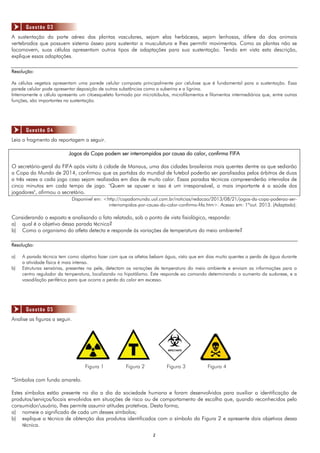 22
A sustentação da parte aérea das plantas vasculares, sejam elas herbáceas, sejam lenhosas, difere da dos animais
vertebrados que possuem sistema ósseo para sustentar a musculatura e lhes permitir movimentos. Como as plantas não se
locomovem, suas células apresentam outros tipos de adaptações para sua sustentação. Tendo em vista esta descrição,
explique essas adaptações.
Resolução:
As células vegetais apresentam uma parede celular composta principalmente por celulose que é fundamental para a sustentação. Essa
parede celular pode apresentar deposição de outras substâncias como a suberina e a lignina.
Internamente a célula apresenta um citoesqueleto formado por microtúbulos, microfilamentos e filamentos intermediários que, entre outras
funções, são importantes na sustentação.
Leia o fragmento da reportagem a seguir.
Jogos da Copa podem ser interrompidos por causa do calor, confirma FIFA
O secretário-geral da FIFA após visita à cidade de Manaus, uma das cidades brasileiras mais quentes dentre as que sediarão
a Copa do Mundo de 2014, confirmou que as partidas do mundial de futebol poderão ser paralisadas pelos árbitros de duas
a três vezes a cada jogo caso sejam realizadas em dias de muito calor. Essas paradas técnicas compreenderão intervalos de
cinco minutos em cada tempo de jogo. "Quem se opuser a isso é um irresponsável, o mais importante é a saúde dos
jogadores", afirmou o secretário.
Disponível em: <http://copadomundo.uol.com.br/noticias/redacao/2013/08/21/jogos-da-copa-poderao-ser-
interrompidos-por-causa-do-calor-confirma-fifa.htm>. Acesso em: 1ºout. 2013. (Adaptado).
Considerando o exposto e analisando o fato relatado, sob o ponto de vista fisiológico, responda:
a) qual é o objetivo dessa parada técnica?
b) Como o organismo do atleta detecta e responde às variações de temperatura do meio ambiente?
Resolução:
a) A parada técnica tem como objetivo fazer com que os atletas bebam água, visto que em dias muito quentes a perda de água durante
a atividade física é mais intensa.
b) Estruturas sensórias, presentes na pele, detectam as variações de temperatura do meio ambiente e enviam as informações para o
centro regulador da temperatura, localizando no hipotálamo. Este responde ao comando determinando o aumento da sudorese, e a
vasodilação periférica para que ocorra a perda do calor em excesso.
Analise as figuras a seguir.
Figura 1 Figura 2 Figura 3 Figura 4
*Símbolos com fundo amarelo.
Estes símbolos estão presente no dia a dia da sociedade humana e foram desenvolvidos para auxiliar a identificação de
produtos/serviços/locais envolvidos em situações de risco ou de comportamento de escolha que, quando reconhecidos pelo
consumidor/usuário, lhes permite assumir atitudes protetivas. Desta forma,
a) nomeie o significado de cada um desses símbolos;
b) explique a técnica de obtenção dos produtos identificados com o símbolo da Figura 2 e apresente dois objetivos dessa
técnica.
Questão 04
Questão 03
Questão 05
 
