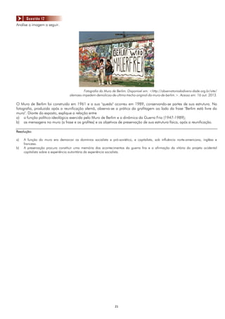 2121
Analise a imagem a seguir.
Fotografia do Muro de Berlim. Disponível em: <http://observatoriodadiversi-dade.org.br/site/
alemaes-impedem-demolicao-de-ultimo-trecho-original-do-muro-de-berlim.>. Acesso em: 16 out. 2013.
O Muro de Berlim foi construído em 1961 e a sua "queda" ocorreu em 1989, conservando-se partes de sua estrutura. Na
fotografia, produzida após a reunificação alemã, observa-se a prática da grafitagem ao lado da frase "Berlim está livre do
muro". Diante do exposto, explique a relação entre
a) a função político-ideológica exercida pelo Muro de Berlim e a dinâmica da Guerra Fria (1947-1989);
b) as mensagens no muro (a frase e os grafites) e os objetivos de preservação de sua estrutura física, após a reunificação.
Resolução:
a) A função do muro era demarcar os domínios socialista e pró-soviético, e capitalista, sob influência norte-americana, inglêsa e
francesa.
b) A preservação procura constituir uma memória dos acontecimentos da guerra fria e a afirmação da vitória do projeto ocidental
capitalista sobre a experiência autoritária da experiência socialista.
Questão 12
 