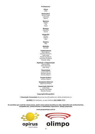 2222
Professores:
Física
Villar
Matemática
Bruno Fraga
Lafayette
Manim
Química
Gildão
Thé
Tasso
Biologia
Camacho
Daniel
Geografia
Alisson
Djalma
Júlio
História
Môa
Redação
Wendell
Colaboradores
Aline Alkmin
Carolina Chaveiro
José Diogo
Moisés Humberto
Leonardo Prudente
Ricardo Vilela
Digitação e Diagramação
Daniel Alves
Érika Rezende
João Paulo
Desenhistas
Luciano Barros
Rodrigo Ramos
Vinícius Ribeiro
Projeto Gráfico
Vinicius Ribeiro
Assistente Editorial
Valdivina Pinheiro
Supervisão Editorial
José Diogo
Rodrigo Bernadelli
Marcelo Moraes
Copyright©Olimpo2013
A Resolução Comentada das provas da UFG poderá ser obtida diretamente no
OLIMPO Pré-Vestibular, ou pelo telefone (62) 3088-7777
As escolhas que você fez nessa prova, assim como outras escolhas na vida, dependem de conhecimentos,
competências, conhecimentos e habilidades específicos. Esteja preparado.
www.grupoolimpo.com.br
 