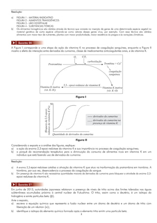 33
Resolução:
a) FIGURA 1 - MATERIAL RADIOATIVO
FIGURA 2 - ALIMENTOS TRANSGÊNICOS
FIGURA 3 - LIXO HOSPITALAR
FIGURA 4 - SUBSTÂNCIAS TÓXICAS
b) Os alimentos transgênicos são obtidos através da técnica que consiste na inserção de genes de uma determinada espécie vegetal no
material genético de outra espécie utilizando-se como vetores desses genes vírus, por exemplo. Com essa técnica são obtidos
alimentos com maior teor de nutrientes, plantas com maior produtividade, maior resistência às pragas e às variações climáticas.
A Figura I corresponde a uma etapa da ação da vitamina K no processo de coagulação sanguínea, enquanto a Figura II
mostra o efeito da interação entre derivados da cumarina, classe de medicamentos anticoagulantes orais, e da vitamina K.
Figura I
Protrombina
O2
CO2
carboxilação
Trombina + Ca
2+
coagulação
sanguínea
Vitamina K inativa
(vit. K–O)
Vitamina K inativa
(vit. K–H )2
2,3 - epoxi-redutase da vitamina K
Figura II
Bloqueioda-epoxi-
redutasedavitaminaK
2,3
(%)
50
Quantidade de derivados da cumarina
derivados da cumarina
derivados da cumarina na
presença de vitamina K
Considerando o exposto e a análise das figuras, explique:
a) a ação da enzima 2,3-epoxi-redutase da vitamina K e sua importância no processo de coagulação sanguínea;
b) o porquê da recomendação terapêutica para a diminuição do consumo de alimentos ricos em vitamina K em um
indivíduo que está fazendo uso de derivados da cumarina.
Resolução:
a) A enzima 2,3-epoxi-redutase catalisa a ativação da vitamina K que atua na tranformação da pratrambina em trombina. A
trombina, por sua vez, desencadencia o processo da coagulação do sangue.
b) Em presença de vitamina K são necessárias quantidades maiores de derivados de cumarina para bloquear a atividade da enzima 2,3-
epoxi-redutase da vitamina K.
Em junho de 2013, autoridades japonesas relataram a presença de níveis de trítio acima dos limites tolerados nas águas
subterrâneas acumuladas próximo à central nuclear de Fukushima. O trítio, assim como o deutério, é um isótopo do
hidrogênio e emite partículas beta  β .
Ante o exposto,
a) escreva a equação química que representa a fusão nuclear entre um átomo de deutério e um átomo de trítio com
liberação de um nêutron  n ;
b) identifique o isótopo do elemento químico formado após o elemento trítio emitir uma partícula beta.
Questão 06
Questão 07
 