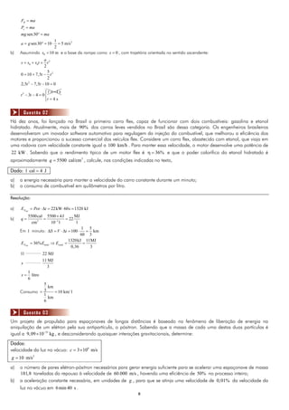 88
RF ma
xP ma
sen30mg ma 
21
sen30 10 5 m/s
2
a g    
b) Assumindo 0 10 ms  e a base da rampa como 0s  , com trajetória orientada no sentido ascendente:
2
0 0
2
2
2
2
5
0 10 7,5
2
2,5 7,5 10 0
1 s
3 4 0
a
s s v t t
t t
t t
t
t t
  
  
  
 
  
4 st



Há dez anos, foi lançado no Brasil o primeiro carro flex, capaz de funcionar com dois combustíveis: gasolina e etanol
hidratado. Atualmente, mais de 90% dos carros leves vendidos no Brasil são dessa categoria. Os engenheiros brasileiros
desenvolveram um inovador software automotivo para regulagem da injeção do combustível, que melhorou a eficiência dos
motores e proporcionou o sucesso comercial dos veículos flex. Considere um carro flex, abastecido com etanol, que viaja em
uma rodovia com velocidade constante igual a 100 km/h . Para manter essa velocidade, o motor desenvolve uma potência de
22 kW . Sabendo que o rendimento típico de um motor flex é 36%  e que o poder calorífico do etanol hidratado é
aproximadamente 3
5500 cal/cmq  , calcule, nas condições indicadas no texto,
Dado: 1 cal 4 J
a) a energia necessária para manter a velocidade do carro constante durante um minuto;
b) o consumo de combustível em quilômetros por litro.
Resolução:
a) 22kW 60s 1320 kJútilNE Pot t     
b) 3 3
5500cal 5500 4J MJ
22
cm 10 l l
q 

  
Em 1 minuto:
1 5
100 km
60 3
S V t      
1320kJ 11MJ
36%
0,36 3útilN total totalE E E   
____________
____________
1l 22 MJ
11 MJ
3
1
litro
6
x
x 
Consumo
5
km
3 10 km/ l
1
km
6
 
Um projeto de propulsão para espaçonaves de longas distâncias é baseado no fenômeno de liberação de energia na
aniquilação de um elétron pela sua antipartícula, o pósitron. Sabendo que a massa de cada uma destas duas partículas é
igual a 31
9,09 10 kg
 , e desconsiderando quaisquer interações gravitacionais, determine:
Dados:
velocidade da luz no vácuo: 8
3 10 m/sc  
2
10 m/sg 
a) o número de pares elétron-pósitron necessários para gerar energia suficiente para se acelerar uma espaçonave de massa
181,8 toneladas do repouso à velocidade de 60.000 m/s , havendo uma eficiência de 50% no processo inteiro;
b) a aceleração constante necessária, em unidades de g , para que se atinja uma velocidade de 0,01% da velocidade da
luz no vácuo em 6min 40 s .
Questão 02
Questão 03
 