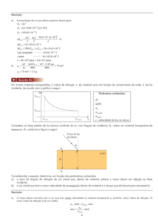 99
Resolução:
a) A aniquilação de um par eletrón-posítron deverá gerar:
   
2
31 8
15
2 9,09 10 3 10
163,62 10 J
N
N
N
E mc
E
E



    
 
 
23 42 2
0
11
11
181,8 10 6 10
0
2 2 2
18 181,8 10 J
50% 36 181,8 10 J
F
CIN
CIN
CIN total total
mv mv
E
E
E E E
  
    
   
     
_____________ 15
_____________ 11
26 27
1 par aniquilado 163,62 10 J
pares 36 181,8 10 J
40 10 pares 4,0 10 pares
x
x


 
   
b)
4 8
20,01% 10 3 10 m/s
75 m/s
400s 400s
m
V c
a
t

   
   

2
75 m/s 7,5 gma  
Em muitos materiais transparentes, o índice de refração n do material varia em função do comprimento de onda  da luz
incidente, de acordo com o gráfico a seguir.
Parâmetros conhecidos:
sen i
ar
vermelho
violeta
D
n
n
n

c : velocidade da luz no vácuo
Considere um feixe estreito de luz branca incidindo do ar, com ângulo de incidência i , sobre um material transparente de
espessura D , conforme a figura a seguir.
Considerando o exposto, determine, em função dos parâmetros conhecidos:
a) o seno do ângulo de refração da cor visível que, dentro do material, sofrerá o maior desvio em relação ao feixe
incidente;
b) a cor visível que terá a maior velocidade de propagação dentro do material e o tempo que ela levará para atravessá-lo.
Resolução:
a) O maior desvio ocorrerá com a cor que tiver menor velocidade no material transparente e, portanto, maior índice de refração. O
maior índice de refração é da cor violeta.
senθ sen
sen senθ
ar i violeta
ar
i
violeta
n n r
n
r
n
  
 
Questão 04
 