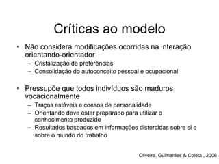 Críticas ao modelo
• Não considera modificações ocorridas na interação
orientando-orientador
– Cristalização de preferências
– Consolidação do autoconceito pessoal e ocupacional
• Pressupõe que todos indivíduos são maduros
vocacionalmente
– Traços estáveis e coesos de personalidade
– Orientando deve estar preparado para utilizar o
conhecimento produzido
– Resultados baseados em informações distorcidas sobre si e
sobre o mundo do trabalho
Oliveira, Guimarães & Coleta , 2006
 