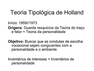 Teoria Tipológica de Holland
Início: 1959//1973
Origens: Guarda resquícios da Teoria do traço
e fator + Teoria da personalidade
Objetivo: Buscar que as condutas da escolha
vocacional sejam congruentes com a
personalidade e o ambiente
Inventários de interesse = Inventários de
personalidade
 