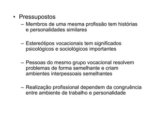 • Pressupostos
– Membros de uma mesma profissão tem histórias
e personalidades similares
– Estereótipos vocacionais tem significados
psicológicos e sociológicos importantes
– Pessoas do mesmo grupo vocacional resolvem
problemas de forma semelhante e criam
ambientes interpessoais semelhantes
– Realização profissional dependem da congruência
entre ambiente de trabalho e personalidade
 