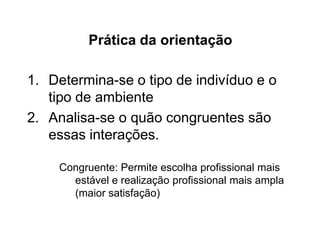 1. Determina-se o tipo de indivíduo e o
tipo de ambiente
2. Analisa-se o quão congruentes são
essas interações.
Congruente: Permite escolha profissional mais
estável e realização profissional mais ampla
(maior satisfação)
Prática da orientação
 