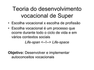 Teoria do desenvolvimento
vocacional de Super
• Escolha vocacional x escolha de profissão
• Escolha vocacional é um processo que
ocorre durante todo o ciclo de vida e em
vários contextos sociais
Life-span <--!--> Life-space
Objetivo: Desenvolver e implementar
autoconceitos vocacionais
 