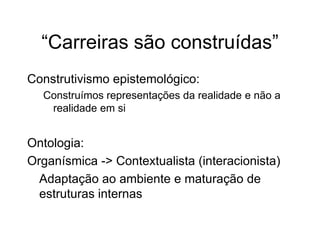 “Carreiras são construídas”
Construtivismo epistemológico:
Construímos representações da realidade e não a
realidade em si
Ontologia:
Organísmica -> Contextualista (interacionista)
Adaptação ao ambiente e maturação de
estruturas internas
 