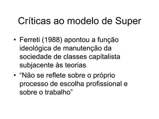 Críticas ao modelo de Super
• Ferreti (1988) apontou a função
ideológica de manutenção da
sociedade de classes capitalista
subjacente às teorias
• “Não se reflete sobre o próprio
processo de escolha profissional e
sobre o trabalho”
 