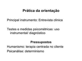 Prática da orientação
Principal instrumento: Entrevista clínica
Testes e medidas psicométricas: uso
instrumental/ diagnóstico
Pressupostos
Humanismo: terapia centrada no cliente
Psicanálise: determinismo
 