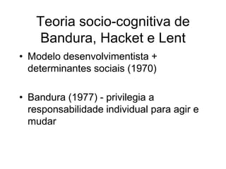 Teoria socio-cognitiva de
Bandura, Hacket e Lent
• Modelo desenvolvimentista +
determinantes sociais (1970)
• Bandura (1977) - privilegia a
responsabilidade individual para agir e
mudar
 