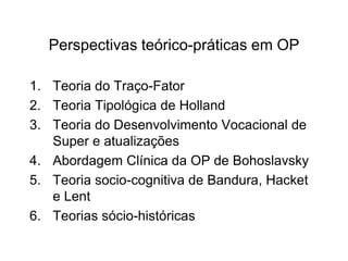 Perspectivas teórico-práticas em OP
1. Teoria do Traço-Fator
2. Teoria Tipológica de Holland
3. Teoria do Desenvolvimento Vocacional de
Super e atualizações
4. Abordagem Clínica da OP de Bohoslavsky
5. Teoria socio-cognitiva de Bandura, Hacket
e Lent
6. Teorias sócio-históricas
 