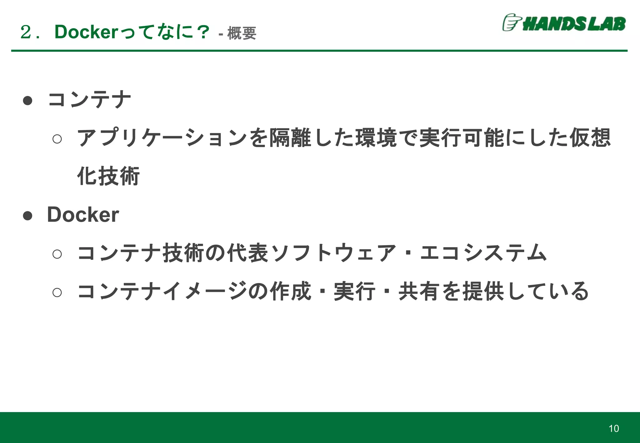 ● コンテナ
○ アプリケーションを隔離した環境で実行可能にした仮想
化技術
● Docker
○ コンテナ技術の代表ソフトウェア・エコシステム
○ コンテナイメージの作成・実行・共有を提供している
２．Dockerってなに？ - 概要
10
 