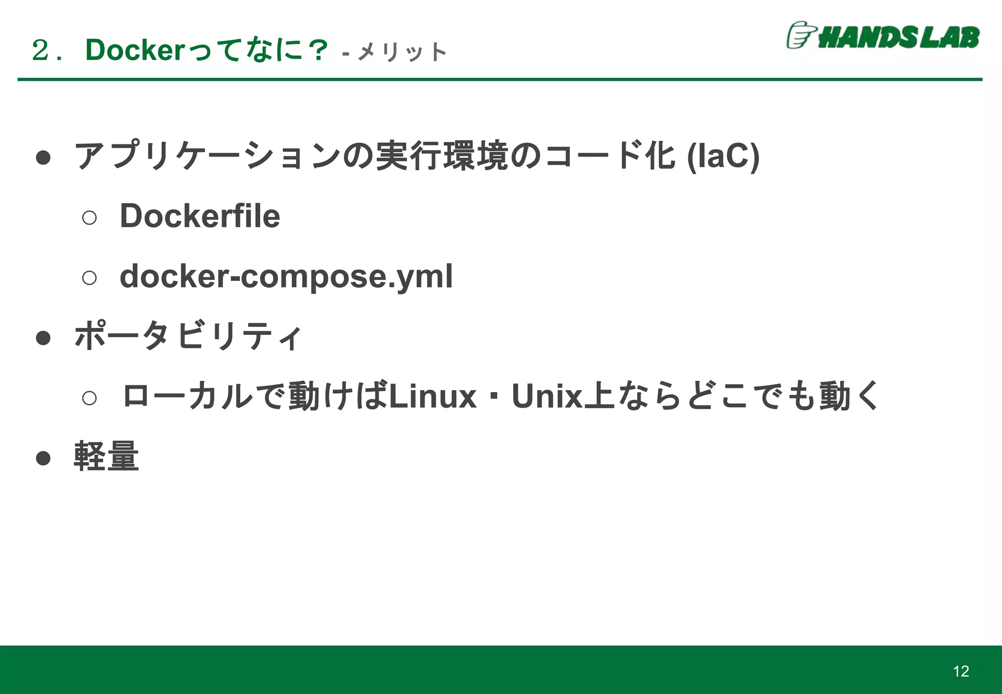 ● アプリケーションの実行環境のコード化 (IaC)
○ Dockerfile
○ docker-compose.yml
● ポータビリティ
○ ローカルで動けばLinux・Unix上ならどこでも動く
● 軽量
２．Dockerってなに？ - メリット
12
 