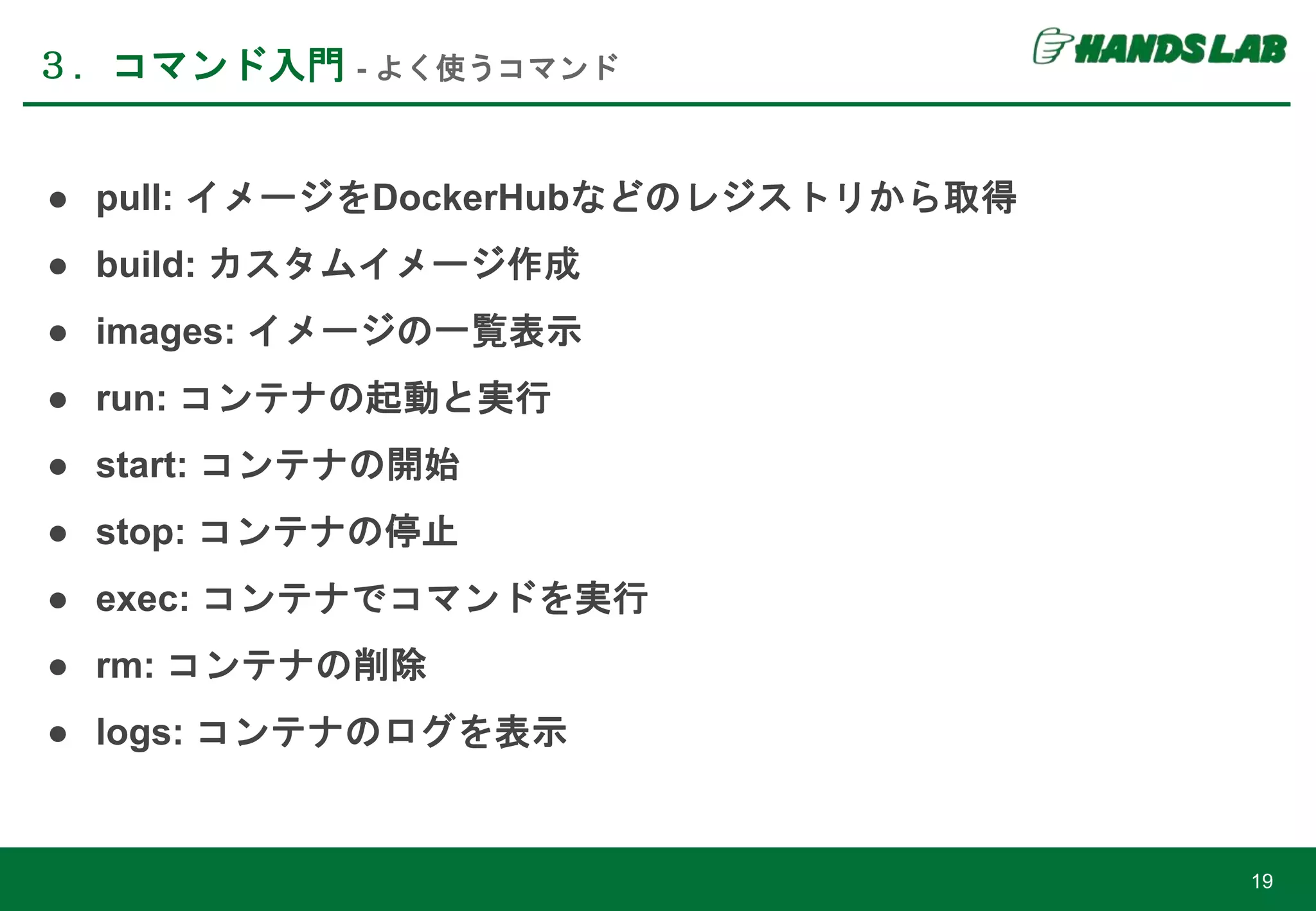 ● pull: イメージをDockerHubなどのレジストリから取得
● build: カスタムイメージ作成
● images: イメージの一覧表示
● run: コンテナの起動と実行
● start: コンテナの開始
● stop: コンテナの停止
● exec: コンテナでコマンドを実行
● rm: コンテナの削除
● logs: コンテナのログを表示
３．コマンド入門 - よく使うコマンド
19
 