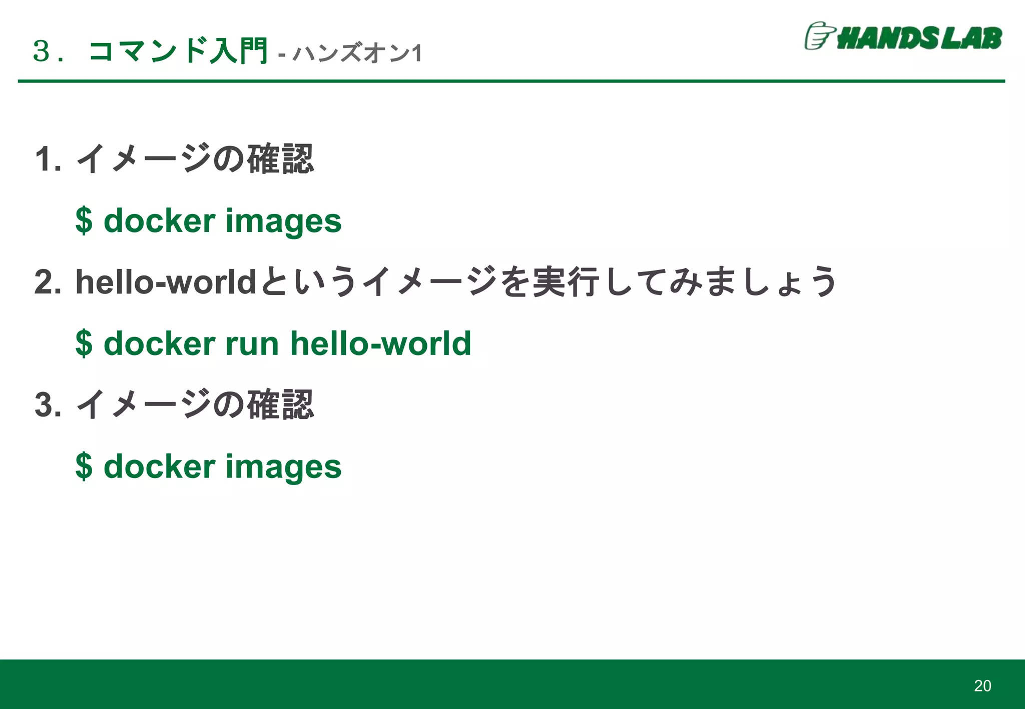 ３．コマンド入門 - ハンズオン1
20
1. イメージの確認
$ docker images
2. hello-worldというイメージを実行してみましょう
$ docker run hello-world
3. イメージの確認
$ docker images
 
