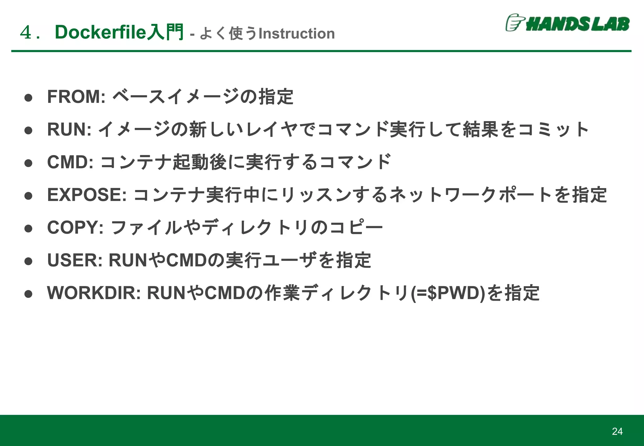 ● FROM: ベースイメージの指定
● RUN: イメージの新しいレイヤでコマンド実行して結果をコミット
● CMD: コンテナ起動後に実行するコマンド
● EXPOSE: コンテナ実行中にリッスンするネットワークポートを指定
● COPY: ファイルやディレクトリのコピー
● USER: RUNやCMDの実行ユーザを指定
● WORKDIR: RUNやCMDの作業ディレクトリ(=$PWD)を指定
４．Dockerfile入門 - よく使うInstruction
24
 