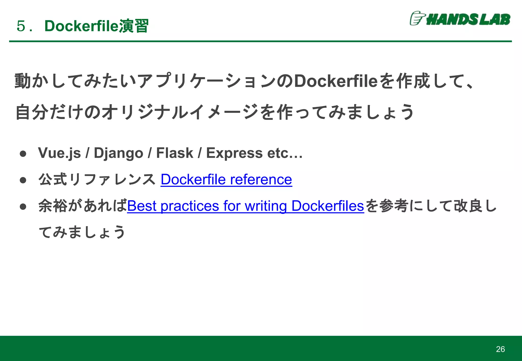 ５．Dockerfile演習
26
動かしてみたいアプリケーションのDockerfileを作成して、
自分だけのオリジナルイメージを作ってみましょう
● Vue.js / Django / Flask / Express etc…
● 公式リファレンス Dockerfile reference
● 余裕があればBest practices for writing Dockerfilesを参考にして改良し
てみましょう
 