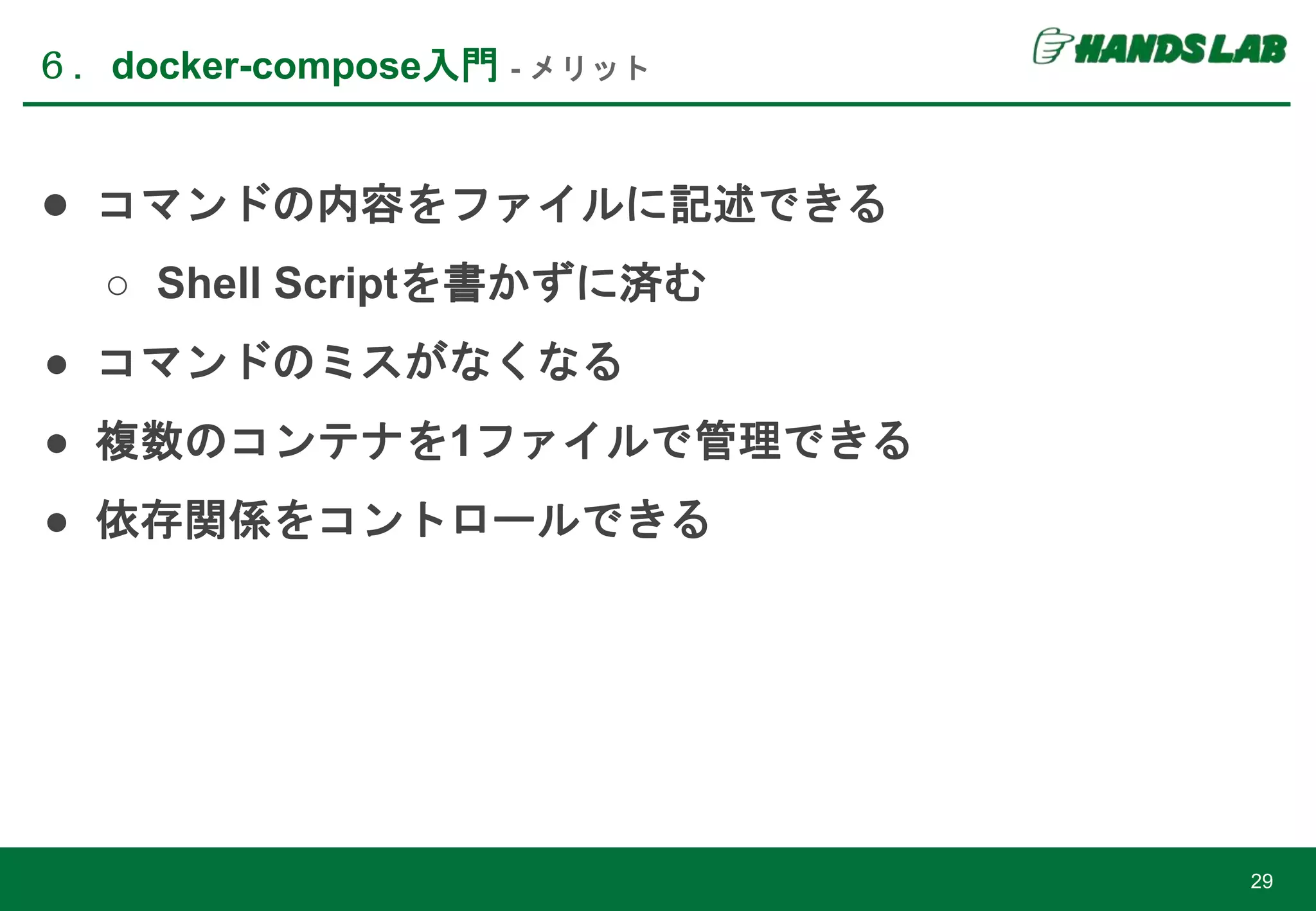 ６．docker-compose入門 - メリット
29
● コマンドの内容をファイルに記述できる
○ Shell Scriptを書かずに済む
● コマンドのミスがなくなる
● 複数のコンテナを1ファイルで管理できる
● 依存関係をコントロールできる
 