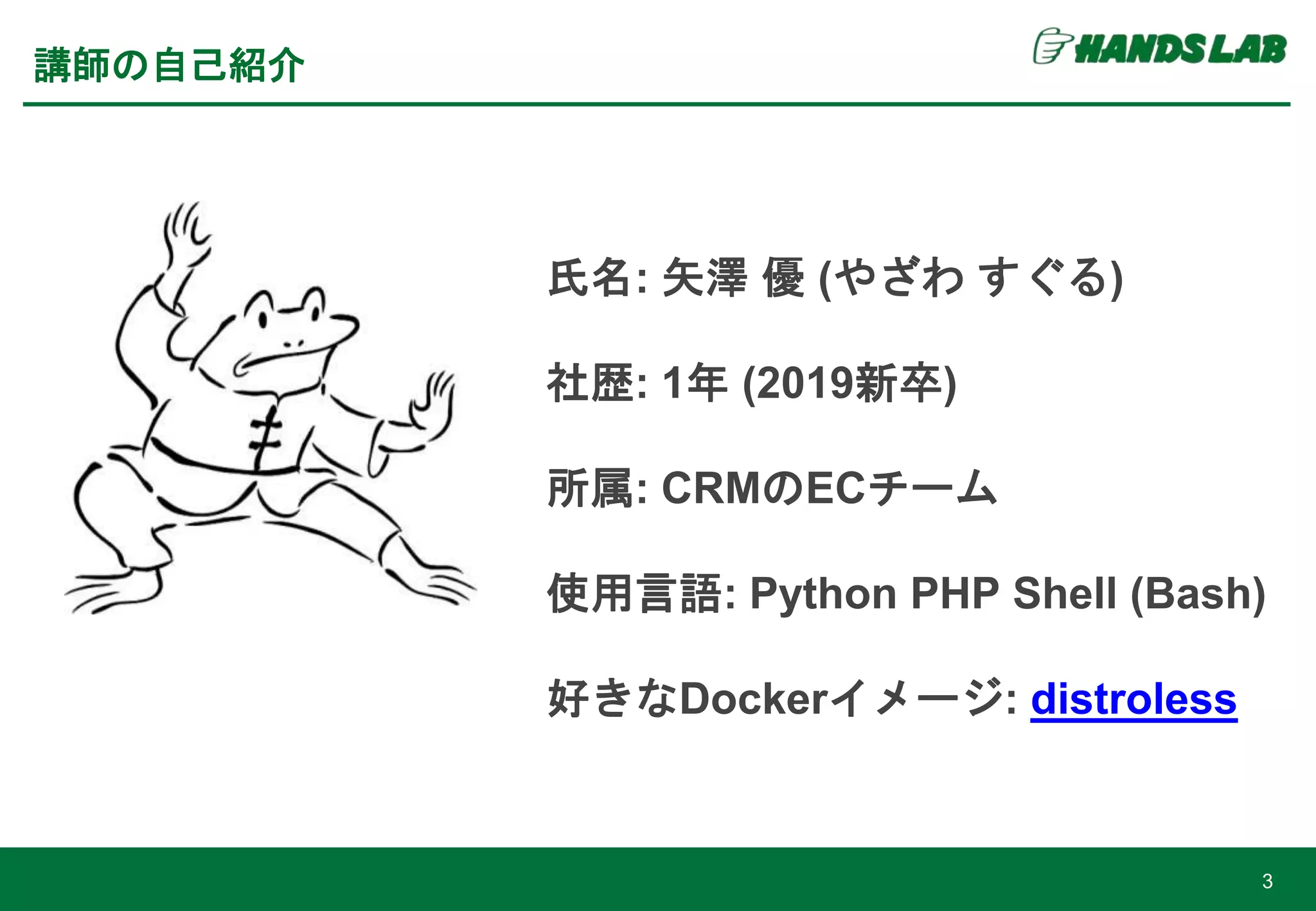 3
講師の自己紹介
氏名: 矢澤 優 (やざわ すぐる)
社歴: 1年 (2019新卒)
所属: CRMのECチーム
使用言語: Python PHP Shell (Bash)
好きなDockerイメージ: distroless
 
