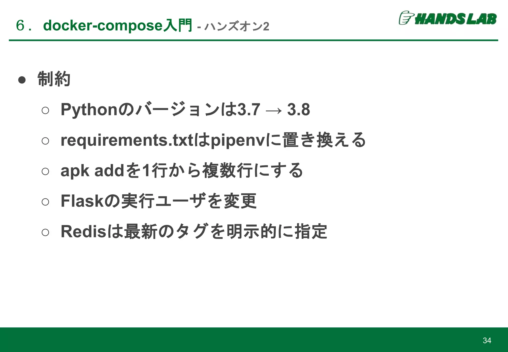 ● 制約
○ Pythonのバージョンは3.7 → 3.8
○ requirements.txtはpipenvに置き換える
○ apk addを1行から複数行にする
○ Flaskの実行ユーザを変更
○ Redisは最新のタグを明示的に指定
６．docker-compose入門 - ハンズオン2
34
 