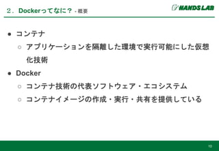 ● コンテナ
○ アプリケーションを隔離した環境で実行可能にした仮想
化技術
● Docker
○ コンテナ技術の代表ソフトウェア・エコシステム
○ コンテナイメージの作成・実行・共有を提供している
２．Dockerってなに？ - 概要
10
 