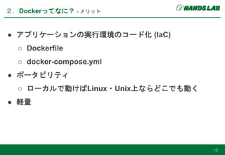 ● アプリケーションの実行環境のコード化 (IaC)
○ Dockerfile
○ docker-compose.yml
● ポータビリティ
○ ローカルで動けばLinux・Unix上ならどこでも動く
● 軽量
２．Dockerってなに？ - メリット
12
 
