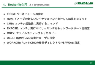 ● FROM: ベースイメージの指定
● RUN: イメージの新しいレイヤでコマンド実行して結果をコミット
● CMD: コンテナ起動後に実行するコマンド
● EXPOSE: コンテナ実行中にリッスンするネットワークポートを指定
● COPY: ファイルやディレクトリのコピー
● USER: RUNやCMDの実行ユーザを指定
● WORKDIR: RUNやCMDの作業ディレクトリ(=$PWD)を指定
４．Dockerfile入門 - よく使うInstruction
24
 
