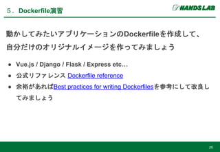 ５．Dockerfile演習
26
動かしてみたいアプリケーションのDockerfileを作成して、
自分だけのオリジナルイメージを作ってみましょう
● Vue.js / Django / Flask / Express etc…
● 公式リファレンス Dockerfile reference
● 余裕があればBest practices for writing Dockerfilesを参考にして改良し
てみましょう
 