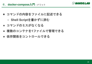 ６．docker-compose入門 - メリット
29
● コマンドの内容をファイルに記述できる
○ Shell Scriptを書かずに済む
● コマンドのミスがなくなる
● 複数のコンテナを1ファイルで管理できる
● 依存関係をコントロールできる
 