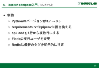 ● 制約
○ Pythonのバージョンは3.7 → 3.8
○ requirements.txtはpipenvに置き換える
○ apk addを1行から複数行にする
○ Flaskの実行ユーザを変更
○ Redisは最新のタグを明示的に指定
６．docker-compose入門 - ハンズオン2
34
 