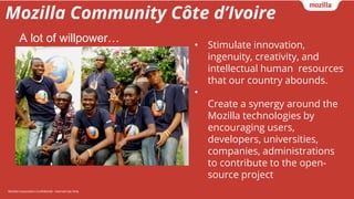 Mozilla Corporation Confidential - Internal Use OnlyMozilla Corporation Confidential - Internal Use Only
Mozilla Community Côte d’Ivoire
• Stimulate innovation,
ingenuity, creativity, and
intellectual human resources
that our country abounds.
•
Create a synergy around the
Mozilla technologies by
encouraging users,
developers, universities,
companies, administrations
to contribute to the open-
source project
A lot of willpower…
 