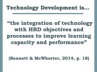 Technology Development is…
“the integration of technology
with HRD objectives and
processes to improve learning
capacity and performance”
(Bennett & McWhorter, 2014, p. 18)
 