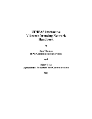 UF/IFAS Interactive
  Videoconferencing Network
          Handbook
                  by

             Ron Thomas
      IFAS Communication Services

                  and

                Ricky Telg
Agricultural Education and Communication

                 2001
 