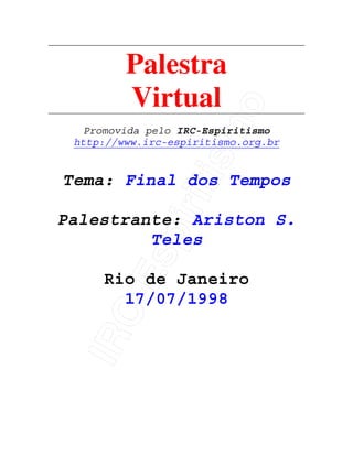IRC-Espiritismo
Palestra
Virtual
Promovida pelo IRC-Espiritismo
http://www.irc-espiritismo.org.br
Tema: Final dos Tempos
Palestrante: Ariston S.
Teles
Rio de Janeiro
17/07/1998
 