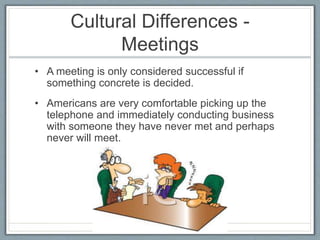 Cultural Differences - 
Meetings 
• A meeting is only considered successful if 
something concrete is decided. 
• Americans are very comfortable picking up the 
telephone and immediately conducting business 
with someone they have never met and perhaps 
never will meet. 
 