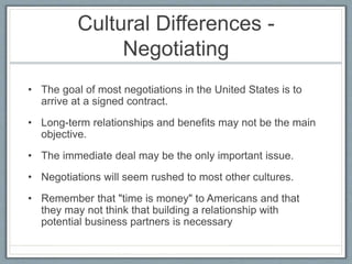Cultural Differences - 
Negotiating 
• The goal of most negotiations in the United States is to 
arrive at a signed contract. 
• Long-term relationships and benefits may not be the main 
objective. 
• The immediate deal may be the only important issue. 
• Negotiations will seem rushed to most other cultures. 
• Remember that "time is money" to Americans and that 
they may not think that building a relationship with 
potential business partners is necessary 
 