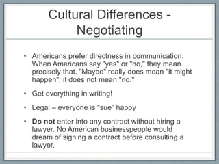 Cultural Differences - 
Negotiating 
• Americans prefer directness in communication. 
When Americans say "yes" or "no," they mean 
precisely that. "Maybe" really does mean "it might 
happen"; it does not mean "no." 
• Get everything in writing! 
• Legal – everyone is “sue” happy 
• Do not enter into any contract without hiring a 
lawyer. No American businesspeople would 
dream of signing a contract before consulting a 
lawyer. 
 