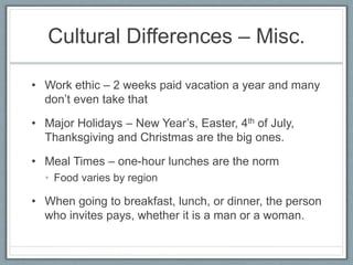 Cultural Differences – Misc. 
• Work ethic – 2 weeks paid vacation a year and many 
don’t even take that 
• Major Holidays – New Year’s, Easter, 4th of July, 
Thanksgiving and Christmas are the big ones. 
• Meal Times – one-hour lunches are the norm 
• Food varies by region 
• When going to breakfast, lunch, or dinner, the person 
who invites pays, whether it is a man or a woman. 
 