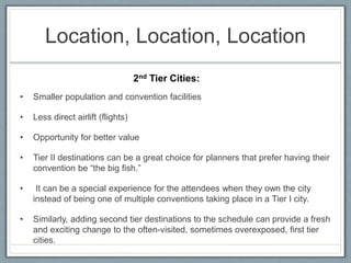 Location, Location, Location 
2nd Tier Cities: 
• Smaller population and convention facilities 
• Less direct airlift (flights) 
• Opportunity for better value 
• Tier II destinations can be a great choice for planners that prefer having their 
convention be “the big fish.” 
• It can be a special experience for the attendees when they own the city 
instead of being one of multiple conventions taking place in a Tier I city. 
• Similarly, adding second tier destinations to the schedule can provide a fresh 
and exciting change to the often-visited, sometimes overexposed, first tier 
cities. 
 