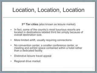 Location, Location, Location 
3rd Tier cities (also known as leisure market) 
• In fact, some of the country’s most luxurious resorts are 
located in destinations labeled third tier simply because of 
overall destination size. 
• More limited airlift, usually requiring connections 
• No convention center, a smaller conference center, or 
meeting and exhibit space contained within a hotel rather 
than a dedicated facility 
• Distinctive leisure travel appeal 
• Regional drive market 
 