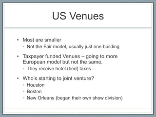 US Venues 
• Most are smaller 
• Not the Fair model, usually just one building 
• Taxpayer funded Venues – going to more 
European model but not the same. 
• They receive hotel (bed) taxes 
• Who’s starting to joint venture? 
• Houston 
• Boston 
• New Orleans (began their own show division) 
 