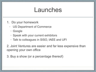 Launches 
1. Do your homework 
• US Department of Commerce 
• Google 
• Speak with your current exhibitors 
• Talk to colleagues in SISO, IAEE and UFI 
2. Joint Ventures are easier and far less expensive than 
opening your own office 
3. Buy a show (or a percentage thereof) 
 