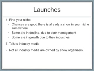 Launches 
4. Find your niche 
• Chances are good there is already a show in your niche 
somewhere 
• Some are in decline, due to poor management 
• Some are in growth due to their industries 
5. Talk to industry media 
• Not all industry media are owned by show organizers. 
 