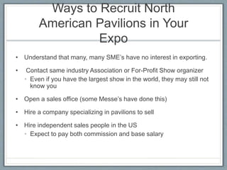 Ways to Recruit North 
American Pavilions in Your 
Expo 
• Understand that many, many SME’s have no interest in exporting. 
• Contact same industry Association or For-Profit Show organizer 
• Even if you have the largest show in the world, they may still not 
know you 
• Open a sales office (some Messe’s have done this) 
• Hire a company specializing in pavilions to sell 
• Hire independent sales people in the US 
• Expect to pay both commission and base salary 
 