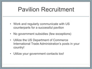 Pavilion Recruitment 
• Work and regularly communicate with US 
counterparts for a successful pavilion 
• No government subsidies (few exceptions) 
• Utilize the US Department of Commerce 
International Trade Administration’s posts in your 
country! 
• Utilize your government contacts too! 
 