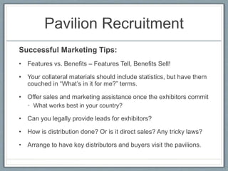 Pavilion Recruitment 
Successful Marketing Tips: 
• Features vs. Benefits – Features Tell, Benefits Sell! 
• Your collateral materials should include statistics, but have them 
couched in “What’s in it for me?” terms. 
• Offer sales and marketing assistance once the exhibitors commit 
• What works best in your country? 
• Can you legally provide leads for exhibitors? 
• How is distribution done? Or is it direct sales? Any tricky laws? 
• Arrange to have key distributors and buyers visit the pavilions. 
 