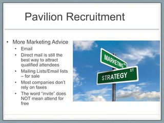 Pavilion Recruitment 
• More Marketing Advice 
• Email 
• Direct mail is still the 
best way to attract 
qualified attendees 
• Mailing Lists/Email lists 
– for sale 
• Most companies don’t 
rely on faxes 
• The word “invite” does 
NOT mean attend for 
free 
 