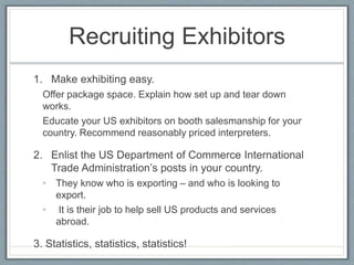 Recruiting Exhibitors 
1. Make exhibiting easy. 
Offer package space. Explain how set up and tear down 
works. 
Educate your US exhibitors on booth salesmanship for your 
country. Recommend reasonably priced interpreters. 
2. Enlist the US Department of Commerce International 
Trade Administration’s posts in your country. 
• They know who is exporting – and who is looking to 
export. 
• It is their job to help sell US products and services 
abroad. 
3. Statistics, statistics, statistics! 
 